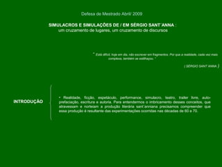 “ Está difícil, hoje em dia, não escrever em fragmentos. Por que a realidade, cada vez mais
complexa, também se estilhaçou. “
( SÉRGIO SANT´ANNA )
SIMULACROS E SIMULAÇÕES DE / EM SÉRGIO SANT´ANNA :
um cruzamento de lugares, um cruzamento de discursos
Defesa de Mestrado Abril/ 2009
INTRODUÇÃO
• Realidade, ficção, espetáculo, performance, simulacro, teatro, trailer livre, auto-
prefaciação, escritura e autoria. Para entendermos o imbricamento desses conceitos, que
atravessam e norteiam a produção literária sant´anniana precisamos compreender que
essa produção é resultante das experimentações ocorridas nas décadas de 60 e 70.
 