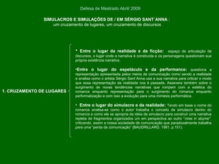 SIMULACROS E SIMULAÇÕES DE / EM SÉRGIO SANT´ANNA :
um cruzamento de lugares, um cruzamento de discursos
Defesa de Mestrado Abril/ 2009
• Entre o lugar da realidade e da ficção: espaço de articulação de
discursos, o lugar onde a narrativa é construída e os personagens questionam sua
própria existência narrativa.
•Entre o lugar do espetáculo e da performance: questiona a
representação apresentada pelos meios de comunicação como sendo a realidade
e analisa como o artista Sérgio Sant´Anna usa a sua narrativa para criticar o modo
que essa representação da realidade nos é passada. Assevera também sobre o
surgimento de novas tendências narrativas que rompem com a estética do
romance enquanto representação para o surgimento do romance enquanto
performatização e com isso a evolução para uma mimèsis performática.
• Entre o lugar do simulacro e da realidade: Tendo em base o nome do
romance analisa-se como o autor trabalha o conceito de simulacro dentro do
romance e como ele se apropria da idéia de simulacro para construir uma narrativa
repleta de fragmentos organizados um em perspectiva ao outro “mise in abyme”
criticando, assim a nossa sociedade de comunicação que paradoxalmente trabalha
para uma “perda da comunicação” (BAUDRILLARD, 1981, p.151).
1. CRUZAMENTO DE LUGARES
 