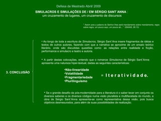SIMULACROS E SIMULAÇÕES DE / EM SÉRGIO SANT´ANNA :
um cruzamento de lugares, um cruzamento de discursos
Defesa de Mestrado Abril/ 2009
3. CONCLUSÃO
• Ao longo de toda a escritura de Simulacros, Sérgio Sant´Ana insere fragmentos de idéias e
textos de outros autores, fazendo com que a narrativa se aproxime de um ensaio teórico
literário, onde são discutidas questões como: as relações entre realidade e ficção,
performance e simulacro e teatro e autoria.
• A partir destas colocações, entendo que o romance Simulacros de Sérgio Sant´Anna
apresenta uma natureza hiper-textual, dadas as seguintes características:
•Não-linearidade
•Volatilidade
•Fragmentariedade
•Plurilinguismo
• Se o grande desafio da pós-modernidade para a literatura é o saber tecer em conjunto os
diversos saberes e os diversos códigos numa visão pluralista e multifacetada do mundo, a
obra de Sérgio Sant´Anna apresenta-se como representativa dessa visão, pois busca
objetivos desmesurados, para além de suas possibilidades de realização.
= I t e r a t i v i d a d e.
“ Assim pois a palavra do Senhor lhes será mandamento sobre mandamento, regra
sobre regra, um pouco aqui, um pouco ali... “ (ISAIAS, 28:13)
 