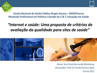 “Internet e saúde: Uma proposta de critérios de
avaliação da qualidade para sites de saúde”
Aluna: Ana Paula Bernardo Mendonça
Orientador: Prof. Dr. André Pereira Neto
Turma 2011
Escola Nacional de Saúde Pública Sérgio Arouca – ENSP/Fiocruz
Mestrado Profissional em Política e Gestão de C & T, Inovação em Saúde
 