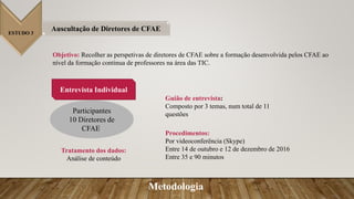 ESTUDO 3
Auscultação de Diretores de CFAE
Objetivo: Recolher as perspetivas de diretores de CFAE sobre a formação desenvolvida pelos CFAE ao
nível da formação continua de professores na área das TIC.
Procedimentos:
Por videoconferência (Skype)
Entre 14 de outubro e 12 de dezembro de 2016
Entre 35 e 90 minutos
Guião de entrevista:
Composto por 3 temas, num total de 11
questões
Entrevista Individual
Participantes
10 Diretores de
CFAE.
Tratamento dos dados:
Análise de conteúdo
Metodologia
 