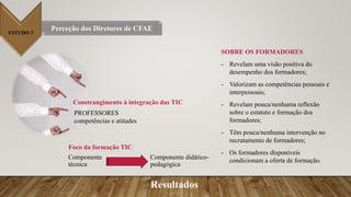 ESTUDO 3
Perceção dos Diretores de CFAE
Resultados
Constrangimento à integração das TIC
PROFESSORES
competências e atitudes
Foco da formação TIC
Componente didático-
pedagógica
Componente
técnica
SOBRE OS FORMADORES
- Revelam uma visão positiva do
desempenho dos formadores;
- Valorizam as competências pessoais e
interpessoais;
- Revelam pouca/nenhuma reflexão
sobre o estatuto e formação dos
formadores;
- Têm pouca/nenhuma intervenção no
recrutamento de formadores;
- Os formadores disponíveis
condicionam a oferta de formação.
 