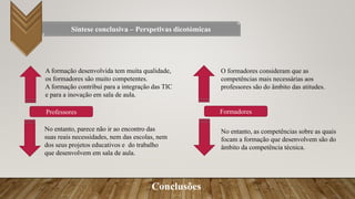 Conclusões
Síntese conclusiva – Perspetivas dicotómicas
No entanto, parece não ir ao encontro das
suas reais necessidades, nem das escolas, nem
dos seus projetos educativos e do trabalho
que desenvolvem em sala de aula.
A formação desenvolvida tem muita qualidade,
os formadores são muito competentes.
A formação contribui para a integração das TIC
e para a inovação em sala de aula.
Professores Formadores
O formadores consideram que as
competências mais necessárias aos
professores são do âmbito das atitudes.
No entanto, as competências sobre as quais
focam a formação que desenvolvem são do
âmbito da competência técnica.
 