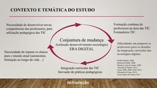 Conjuntura de mudança
Acelerado desenvolvimento tecnológico
ERA DIGITAL
Necessidade de desenvolver novas
competências dos professores, para
utilização pedagógica das TIC
Introdução
Formação contínua de
professores na área das TIC
Formadores TIC
Necessidade de reparar os alunos
para o mundo atual (autonomia;
formação ao longo da vida…) Pardal Martins, 2005;
Kartensi & Rabi, 2008;
Moreira, Lima & Lopes, 2009;
Almeida & Valente, 2011;
Costa, 2004, 2009, 2010, 2012;
Felizardo & Costa, 2012;
Alves Santos & Freitas, 2017.
Integração curricular das TIC
Inovação de práticas pedagógicas
Dificuldades em preparar os
professores para os desafios
da integração curricular das
tecnologias digitais.
CONTEXTO E TEMÁTICA DO ESTUDO
 