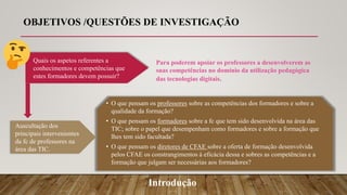 Introdução
• O que pensam os professores sobre as competências dos formadores e sobre a
qualidade da formação?
• O que pensam os formadores sobre a fc que tem sido desenvolvida na área das
TIC; sobre o papel que desempenham como formadores e sobre a formação que
lhes tem sido facultada?
• O que pensam os diretores de CFAE sobre a oferta de formação desenvolvida
pelos CFAE os constrangimentos à eficácia dessa e sobres as competências e a
formação que julgam ser necessárias aos formadores?
Quais os aspetos referentes a
conhecimentos e competências que
estes formadores devem possuir?
Para poderem apoiar os professores a desenvolverem as
suas competências no domínio da utilização pedagógica
das tecnologias digitais.
Auscultação dos
principais intervenientes
da fc de professores na
área das TIC.
OBJETIVOS /QUESTÕES DE INVESTIGAÇÃO
 