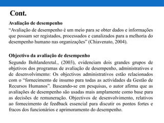 Cont.
Avaliação de desempenho
“Avaliação de desempenho é um meio para se obter dados e informações
que possam ser registados, processados e canalizados para a melhoria do
desempenho humano nas organizações” (Chiavenato, 2004).
Objectivo da avaliação de desempenho
Segundo Bohlanderetal., (2003), evidenciam dois grandes grupos de
objetivos dos programas de avaliação de desempenho, administrativos e
de desenvolvimento: Os objectivos administrativos estão relacionados
com o “fornecimento de insumo para todas as actividades da Gestão de
Recursos Humanos”. Baseando-se em pesquisas, o autor afirma que as
avaliações de desempenho são usadas mais amplamente como base para
as decisões de remuneração. Objectivos de desenvolvimento, relativos
ao fornecimento de feedback essencial para discutir os pontos fortes e
fracos dos funcionários e aprimoramento do desempenho.
 