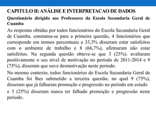 CAPITULO II:ANÁLISE E INTERPRETACAO DE DADOS
Questionário dirigido aos Professores da Escola Secundaria Geral de
Cuamba
As respostas obtidas por todos funcionários do Escola Secundaria Geral
de Cuamba. constatou-se para a primeira questão, 4 funcionários que
corresponde em termos percentuais a 33,3% disseram estar satisfeitos
com o ambiente de trabalho e 8 (66,7%), afirmaram não estar
satisfeitos. Na segunda questão obteve-se que 3 (25%). avaliaram
positivamente o seu nível de motivação no período de 2011-2014 e 9
(75%), disseram que ouve desmotivação neste período.
No mesmo contexto, todos funcionários do Escola Secundaria Geral de
Cuamba foi lhes submetido a terceira questão, no qual 9 (75%),
disseram que já falharam promoção e progressão no período em estudo
e 3 (25%) disseram nunca ter falhado promoção e progressão neste
período.
 