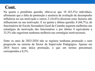Cont.
Na quarta e penúltima questão, obteve-se que 10 (83,3%) indivíduos,
afirmaram que a falta de promoção e ausência de avaliação de desempenho
influência na sua motivação e outros 2 (16,6%) disseram estes factores não
influenciam na sua motivação. E na quinta e última questão, 8 (66,7%), de
funcionários do Escola Secundaria Geral de Cuamba sugerem melhorias nas
estratégias de motivação dos funcionários e por último 4 equivalente a
33,3% não sugeriram nenhuma melhoria nas estratégias motivacionais.
Entre os anos de 2023-2024 não se registou nenhuma promoção e nem
progressão na carreira de Sector de Supervisão Pedagógico. Apenas em
2014 houve uma única promoção, e que em termos percentuais
correspondeu a 8,3%.
 
