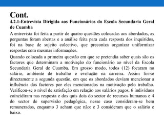 Cont.
4.2.1-Entrevista Dirigida aos Funcionários do Escola Secundaria Geral
de Cuamba
A entrevista foi feita a partir de quatro questões colocadas aos abordados, as
perguntas foram abertas e a análise feita para cada resposta dos inquiridos,
foi na base de sujeito colectivo, que preconiza organizar uniformizar
respostas com mesmas informações.
Quando colocada a primeira questão em que se pretendia saber quais são os
factores que determinam a motivação do funcionário ao nível da Escola
Secundaria Geral de Cuamba. Em grosso modo, todos (12) focaram no
salário, ambiente de trabalho e evolução na carreira. Assim foi-se
directamente a segunda questão, em que os abordados deviam mencionar a
influência dos factores por eles mencionados na motivação pelo trabalho.
Verificou-se o nível de satisfação em relação aos salários pagos. 6 indivíduos
coincidiram nas resposta e dos quis dois do sector de recursos humanos e 4
do sector de supervisão pedagógica, nesse caso consideram-se bem
remunerados, enquanto 3 acham que não: e 3 consideram que o salário e
baixo.
 