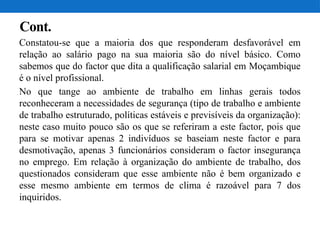 Cont.
Constatou-se que a maioria dos que responderam desfavorável em
relação ao salário pago na sua maioria são do nível básico. Como
sabemos que do factor que dita a qualificação salarial em Moçambique
é o nível profissional.
No que tange ao ambiente de trabalho em linhas gerais todos
reconheceram a necessidades de segurança (tipo de trabalho e ambiente
de trabalho estruturado, políticas estáveis e previsíveis da organização):
neste caso muito pouco são os que se referiram a este factor, pois que
para se motivar apenas 2 indivíduos se baseiam neste factor e para
desmotivação, apenas 3 funcionários consideram o factor insegurança
no emprego. Em relação à organização do ambiente de trabalho, dos
questionados consideram que esse ambiente não é bem organizado e
esse mesmo ambiente em termos de clima é razoável para 7 dos
inquiridos.
 