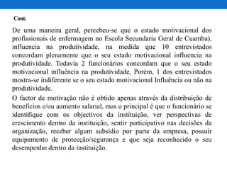 Cont.
De uma maneira geral, percebeu-se que o estado motivacional dos
profissionais de enfermagem no Escola Secundaria Geral de Cuamba),
influencia na produtividade, na medida que 10 entrevistados
concordam plenamente que o seu estado motivacional influencia na
produtividade. Todavia 2 funcionários concordam que o seu estado
motivacional influência na produtividade, Porém, 1 dos entrevistados
mostra-se indiferente se o seu estado motivacional Influência ou não na
produtividade.
O factor de motivação não é obtido apenas através da distribuição de
benefícios e/ou aumento salarial, mas o principal é que o funcionário se
identifique com os objectivos da instituição, ver perspectivas de
crescimento dentro da instituição, sentir participativo nas decisões da
organização, receber algum subsídio por parte da empresa, possuir
equipamento de protecção/segurança e que seja reconhecido o seu
desempenho dentro da instituição.
 
