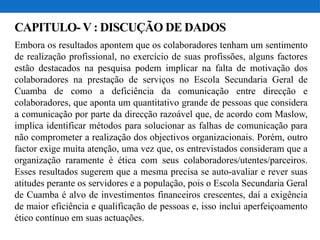 CAPITULO- V : DISCUÇÃO DE DADOS
Embora os resultados apontem que os colaboradores tenham um sentimento
de realização profissional, no exercício de suas profissões, alguns factores
estão destacados na pesquisa podem implicar na falta de motivação dos
colaboradores na prestação de serviços no Escola Secundaria Geral de
Cuamba de como a deficiência da comunicação entre direcção e
colaboradores, que aponta um quantitativo grande de pessoas que considera
a comunicação por parte da direcção razoável que, de acordo com Maslow,
implica identificar métodos para solucionar as falhas de comunicação para
não comprometer a realização dos objectivos organizacionais. Porém, outro
factor exige muita atenção, uma vez que, os entrevistados consideram que a
organização raramente é ética com seus colaboradores/utentes/parceiros.
Esses resultados sugerem que a mesma precisa se auto-avaliar e rever suas
atitudes perante os servidores e a população, pois o Escola Secundaria Geral
de Cuamba é alvo de investimentos financeiros crescentes, daí a exigência
de maior eficiência e qualificação de pessoas e, isso inclui aperfeiçoamento
ético contínuo em suas actuações.
 