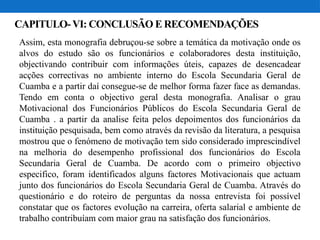 CAPITULO- VI: CONCLUSÃO E RECOMENDAÇÕES
Assim, esta monografia debruçou-se sobre a temática da motivação onde os
alvos do estudo são os funcionários e colaboradores desta instituição,
objectivando contribuir com informações úteis, capazes de desencadear
acções correctivas no ambiente interno do Escola Secundaria Geral de
Cuamba e a partir daí consegue-se de melhor forma fazer face as demandas.
Tendo em conta o objectivo geral desta monografia. Analisar o grau
Motivacional dos Funcionários Públicos do Escola Secundaria Geral de
Cuamba . a partir da analise feita pelos depoimentos dos funcionários da
instituição pesquisada, bem como através da revisão da literatura, a pesquisa
mostrou que o fenómeno de motivação tem sido considerado imprescindível
na melhoria do desempenho profissional dos funcionários do Escola
Secundaria Geral de Cuamba. De acordo com o primeiro objectivo
especifico, foram identificados alguns factores Motivacionais que actuam
junto dos funcionários do Escola Secundaria Geral de Cuamba. Através do
questionário e do roteiro de perguntas da nossa entrevista foi possível
constatar que os factores evolução na carreira, oferta salarial e ambiente de
trabalho contribuíam com maior grau na satisfação dos funcionários.
 