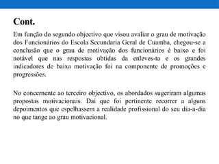 Cont.
Em função do segundo objectivo que visou avaliar o grau de motivação
dos Funcionários do Escola Secundaria Geral de Cuamba, chegou-se a
conclusão que o grau de motivação dos funcionários é baixo e foi
notável que nas respostas obtidas da enleves-ta e os grandes
indicadores de baixa motivação foi na componente de promoções e
progressões.
No concernente ao terceiro objectivo, os abordados sugeriram algumas
propostas motivacionais. Dai que foi pertinente recorrer a alguns
depoimentos que espelhassem a realidade profissional do seu dia-a-dia
no que tange ao grau motivacional.
 