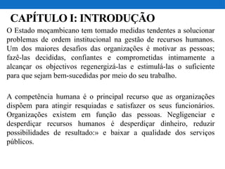 CAPÍTULO I: INTRODUÇÃO
O Estado moçambicano tem tomado medidas tendentes a solucionar
problemas de ordem institucional na gestão de recursos humanos.
Um dos maiores desafios das organizações é motivar as pessoas;
fazê-las decididas, confiantes e comprometidas intimamente a
alcançar os objectivos regenergizá-las e estimulá-las o suficiente
para que sejam bem-sucedidas por meio do seu trabalho.
A competência humana é o principal recurso que as organizações
dispõem para atingir resquiadas e satisfazer os seus funcionários.
Organizações existem em função das pessoas. Negligenciar e
desperdiçar recursos humanos é desperdiçar dinheiro, reduzir
possibilidades de resultado:» e baixar a qualidade dos serviços
públicos.
 