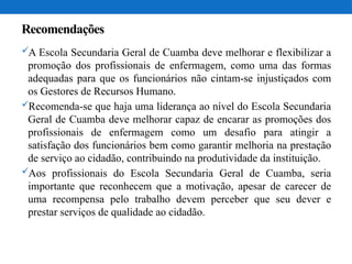 Recomendações
A Escola Secundaria Geral de Cuamba deve melhorar e flexibilizar a
promoção dos profissionais de enfermagem, como uma das formas
adequadas para que os funcionários não cintam-se injustiçados com
os Gestores de Recursos Humano.
Recomenda-se que haja uma liderança ao nível do Escola Secundaria
Geral de Cuamba deve melhorar capaz de encarar as promoções dos
profissionais de enfermagem como um desafio para atingir a
satisfação dos funcionários bem como garantir melhoria na prestação
de serviço ao cidadão, contribuindo na produtividade da instituição.
Aos profissionais do Escola Secundaria Geral de Cuamba, seria
importante que reconhecem que a motivação, apesar de carecer de
uma recompensa pelo trabalho devem perceber que seu dever e
prestar serviços de qualidade ao cidadão.
 