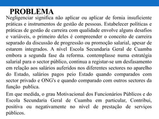 PROBLEMA
Negligenciar significa não aplicar ou aplicar de fornia insuficiente
práticas e instrumentos de gestão de pessoas. Estabelecer políticas e
práticas de gestão de carreira com qualidade envolve alguns desafios
e variáveis, o primeiro deles é compreender o conceito de carreira
separado da discussão de progressão ou promoção salarial, apesar de
estarem integrados. A nível Escola Secundaria Geral de Cuamba
embora a segunda fase da reforma. contemplasse numa estratégia
salarial para o sector público, continua a registar-se um desfasamento
em relação aos salários auferidos nos diferentes sectores no aparelho
do Estado, salários pagos peio Estado quando comparados com
sector privado e ONG's e quando comparado com outros sectores da
função publica.
Em que medida, o grau Motivacional dos Funcionários Públicos e do
Escola Secundaria Geral de Cuamba em particular, Contribui,
positiva ou negativamente no nível de prestação de serviços
públicos.
 
