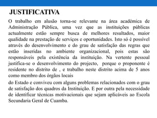 JUSTIFICATIVA
O trabalho em alusão torna-se relevante na área académica de
Administração Pública, uma vez que as instituições públicas
actualmente estão sempre busca de melhores resultados, maior
qualidade na prestação de serviços e oportunidades. Isto só é possível
através do desenvolvimento e do grau de satisfação das regras que
estão inseridas no ambiente organizacional, pois estas são
responsáveis pela existência da instituição. Na vertente pessoal
justifica-se o desenvolvimento do projecto, porque o proponente é
residente no distrito de , e trabalho neste distrito acima de 5 anos
como membro dos órgãos locais
do Estado e conviveu com alguns problemas relacionados com o grau
de satisfação dos quadros da Instituição. E por outra pela necessidade
de identificar técnicas motivacionais que sejam aplicáveis ao Escola
Secundaria Geral de Cuamba.
 