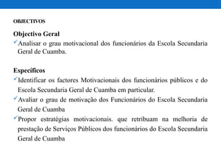 OBJECTIVOS
Objectivo Geral
Analisar o grau motivacional dos funcionários da Escola Secundaria
Geral de Cuamba.
Específicos
Identificar os factores Motivacionais dos funcionários públicos e do
Escola Secundaria Geral de Cuamba em particular.
Avaliar o grau de motivação dos Funcionários do Escola Secundaria
Geral de Cuamba
Propor estratégias motivacionais. que retribuam na melhoria de
prestação de Serviços Públicos dos funcionários do Escola Secundaria
Geral de Cuamba
 