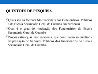 QUESTÕES DE PESQUISA
Quais são os factores Motivacionais dos Funcionários. Públicos
e do Escola Secundaria Geral de Cuamba em particular.
Qual é o grau de motivação dos Funcionários do Escola
Secundaria Geral de Cuamba
Propor estratégias motivacionais, que contribuam na melhoria
de prestação de Serviços Públicos dos funcionários do Escola
Secundaria Geral de Cuamba.
 