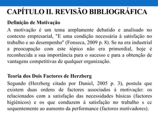 CAPÍTULO II. REVISÃO BIBLIOGRÁFICA
Definição de Motivação
A motivação é um tema amplamente debatido e analisado no
contexto empresarial, "E uma condição necessária à satisfação no
trabalho e ao desempenho'' (Fonseca, 2009 p. 8). Se na era industrial
a preocupação com este tópico não era primordial, hoje é
reconhecida a sua importância para o sucesso e para a obtenção de
vantagens competitivas de qualquer organização.
Teoria dos Dois Factores de Herzberg
Segundo (Herzberg citado por Daniel, 2005 p. 3), postula que
existem duas ordens de factores associados à motivação: os
relacionados com a satisfação das necessidades básicas (factores
higiénicos) e os que conduzem à satisfação no trabalho s cc
sequentemente ao aumento da performance (factores motivadores).
 