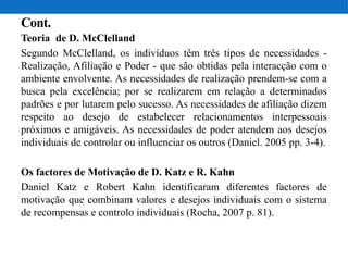 Cont.
Teoria de D. McClelland
Segundo McClelland, os indivíduos têm três tipos de necessidades -
Realização, Afiliação e Poder - que são obtidas pela interacção com o
ambiente envolvente. As necessidades de realização prendem-se com a
busca pela excelência; por se realizarem em relação a determinados
padrões e por lutarem pelo sucesso. As necessidades de afiliação dizem
respeito ao desejo de estabelecer relacionamentos interpessoais
próximos e amigáveis. As necessidades de poder atendem aos desejos
individuais de controlar ou influenciar os outros (Daniel. 2005 pp. 3-4).
Os factores de Motivação de D. Katz e R. Kahn
Daniel Katz e Robert Kahn identificaram diferentes factores de
motivação que combinam valores e desejos individuais com o sistema
de recompensas e controlo individuais (Rocha, 2007 p. 81).
 