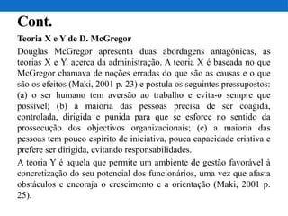 Cont.
Teoria X e Y de D. McGregor
Douglas McGregor apresenta duas abordagens antagónicas, as
teorias X e Y. acerca da administração. A teoria X é baseada no que
McGregor chamava de noções erradas do que são as causas e o que
são os efeitos (Maki, 2001 p. 23) e postula os seguintes pressupostos:
(a) o ser humano tem aversão ao trabalho e evita-o sempre que
possível; (b) a maioria das pessoas precisa de ser coagida,
controlada, dirigida e punida para que se esforce no sentido da
prossecução dos objectivos organizacionais; (c) a maioria das
pessoas tem pouco espírito de iniciativa, pouca capacidade criativa e
prefere ser dirigida, evitando responsabilidades.
A teoria Y é aquela que permite um ambiente de gestão favorável à
concretização do seu potencial dos funcionários, uma vez que afasta
obstáculos e encoraja o crescimento e a orientação (Maki, 2001 p.
25).
 