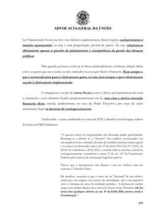 ADVOCACIA-GERAL DA UNIÃO
100
Lei Orçamentária Anual, nas leis e nos decretos suplementares, dizem respeito exclusivamente à
matéria orçamentária, ou seja, a uma programação prevista de gastos. Ou seja: relaciona-se
diretamente apenas à questão de planejamento e transparência da gestão das finanças
públicas.
Não guarda, portanto, como já se frisou acentuadamente, nenhuma relação direta
como os gastos que em si serão ou não realizados na execução fiscal e financeira. Nem sempre o
que é autorizado para gasto é efetivamente gasto, ou seja, nem sempre o que é efetivamente
orçado é efetivamente implementado.
O atingimento ou não de metas fiscais, como é óbvio, tem pertinência não com
o orçamento e seus números fixados programaticamente em lei, mas com a efetiva execução
financeira deste, tratada, juridicamente, no caso do Poder Executivo, por meio de outro
instrumento legal: os decretos de contingenciamento.
Ainda sobre o tema, analisando as contas de 2014, o Senador Acir Gurgacz, relator
do tema na CMO, fulminou:
“A questão objeto da irregularidade não demanda análise aprofundada.
Restringe-se a dirimir se a "abertura" dos créditos mencionados era
incompatível com a obtenção da meta de resultado primário então vigente
e se estava em desacordo com o art. 4° da LOA 2014 (Lei nº 12.952. de
2014). Se contrariasse a LOA 2014., a norma onde se autoriza a abertura,
consequentemente. contrariaria o inciso V do art. 167 da Constituição
Federal. pela ausência de autorização legislativa prévia.
Veja-se que o apontamento não discute o teor de créditos, mas tão
somente a "abertura" deles.
De imediato. assegura-se que o mero ato de "abertura" de um crédito.
ainda que com amparo em excesso de arrecadação. não é incompatível
com a obtenção da meta de resultado primário. A abertura de crédito
sequer tem relação direta com a obtenção dessas metas. Portanto. não há
nesse fato qualquer afronta ao art. 4° da LOA 2014, menos ainda à
Constituição.”
 