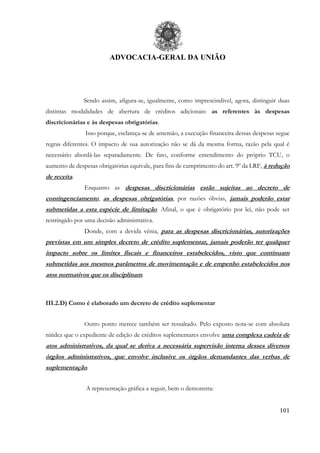 ADVOCACIA-GERAL DA UNIÃO
101
Sendo assim, afigura-se, igualmente, como imprescindível, agora, distinguir duas
distintas modalidades de abertura de créditos adicionais: as referentes às despesas
discricionárias e às despesas obrigatórias.
Isso porque, esclareça-se de antemão, a execução financeira dessas despesas segue
regras diferentes. O impacto de sua autorização não se dá da mesma forma, razão pela qual é
necessário abordá-las separadamente. De fato, conforme entendimento do próprio TCU, o
aumento de despesas obrigatórias equivale, para fins de cumprimento do art. 9º da LRF, à redução
de receita.
Enquanto as despesas discricionárias estão sujeitas ao decreto de
contingenciamento, as despesas obrigatórias, por razões óbvias, jamais poderão estar
submetidas a esta espécie de limitação. Afinal, o que é obrigatório por lei, não pode ser
restringido por uma decisão administrativa.
Donde, com a devida vênia, para as despesas discricionárias, autorizações
previstas em um simples decreto de crédito suplementar, jamais poderão ter qualquer
impacto sobre os limites fiscais e financeiros estabelecidos, visto que continuam
submetidas aos mesmos parâmetros de movimentação e de empenho estabelecidos nos
atos normativos que os disciplinam.
III.2.D) Como é elaborado um decreto de crédito suplementar
Outro ponto merece também ser ressaltado. Pelo exposto nota-se com absoluta
nitidez que o expediente de edição de créditos suplementares envolve uma complexa cadeia de
atos administrativos, da qual se deriva a necessária supervisão interna desses diversos
órgãos administrativos, que envolve inclusive os órgãos demandantes das verbas de
suplementação.
A representação gráfica a seguir, bem o demonstra:
 