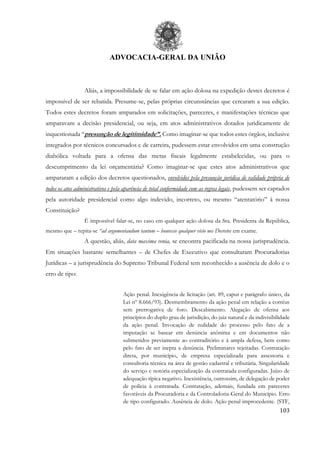 ADVOCACIA-GERAL DA UNIÃO
103
Aliás, a impossibilidade de se falar em ação dolosa na expedição destes decretos é
impossível de ser rebatida. Presume-se, pelas próprias circunstâncias que cercaram a sua edição.
Todos estes decretos foram amparados em solicitações, pareceres, e manifestações técnicas que
amparavam a decisão presidencial, ou seja, em atos administrativos dotados juridicamente de
inquestionada “presunção de legitimidade”. Como imaginar-se que todos estes órgãos, inclusive
integrados por técnicos concursados e de carreira, pudessem estar envolvidos em uma construção
diabólica voltada para a ofensa das metas fiscais legalmente estabelecidas, ou para o
descumprimento da lei orçamentária? Como imaginar-se que estes atos administrativos que
ampararam a edição dos decretos questionados, envolvidos pela presunção jurídica de validade própria de
todos os atos administrativos e pela aparência de total conformidade com as regras legais, pudessem ser captados
pela autoridade presidencial como algo indevido, incorreto, ou mesmo “atentatório” à nossa
Constituição?
É impossível falar-se, no caso em qualquer ação dolosa da Sra. Presidenta da República,
mesmo que – repita-se “ad argumentandum tantum – houvesse qualquer vício nos Decretos em exame.
A questão, aliás, data maxima venia, se encontra pacificada na nossa jurisprudência.
Em situações bastante semelhantes – de Chefes de Executivo que consultaram Procuradorias
Jurídicas – a jurisprudência do Supremo Tribunal Federal tem reconhecido a ausência de dolo e o
erro de tipo:
Ação penal. Inexigência de licitação (art. 89, caput e parágrafo único, da
Lei nº 8.666/93). Desmembramento da ação penal em relação a corréus
sem prerrogativa de foro. Descabimento. Alegação de ofensa aos
princípios do duplo grau de jurisdição, do juiz natural e da indivisibilidade
da ação penal. Invocação de nulidade do processo pelo fato de a
imputação se basear em denúncia anônima e em documentos não
submetidos previamente ao contraditório e à ampla defesa, bem como
pelo fato de ser inepta a denúncia. Preliminares rejeitadas. Contratação
direta, por município, de empresa especializada para assessoria e
consultoria técnica na área de gestão cadastral e tributária. Singularidade
do serviço e notória especialização da contratada configuradas. Juízo de
adequação típica negativo. Inexistência, outrossim, de delegação de poder
de polícia à contratada. Contratação, ademais, fundada em pareceres
favoráveis da Procuradoria e da Controladoria-Geral do Município. Erro
de tipo configurado. Ausência de dolo. Ação penal improcedente. (STF,
 