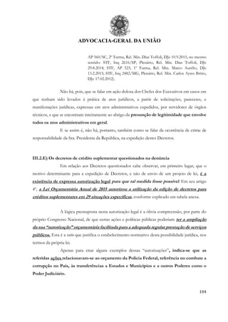ADVOCACIA-GERAL DA UNIÃO
104
AP 560/SC, 2ª Turma, Rel. Min. Dias Toffoli, DJe 10.9.2015, no mesmo
sentido: STF, Inq 2616/SP, Plenário, Rel. Min. Dias Toffoli, DJe
29.8.2014; STF, AP 523, 1ª Turma, Rel. Min. Marco Aurélio, DJe
13.2.2015; STF, Inq 2482/MG, Plenário, Rel. Min. Carlos Ayres Britto,
DJe 17.02.2012).
Não há, pois, que se falar em ação dolosa dos Chefes dos Executivos em casos em
que tenham sido levados à prática de atos jurídicos, a partir de solicitações, pareceres, e
manifestações jurídicas, expressas em atos administrativos expedidos, por servidores de órgãos
técnicos, e que se encontram inteiramente ao abrigo da presunção de legitimidade que envolve
todos os atos administrativos em geral.
E se assim é, não há, portanto, também como se falar da ocorrência de crime de
responsabilidade da Sra. Presidenta da República, na expedição destes Decretos.
III.2.E) Os decretos de crédito suplementar questionados na denúncia
Em relação aos Decretos questionados cabe observar, em primeiro lugar, que o
motivo determinante para a expedição de Decretos, e não de envio de um projeto de lei, é a
existência de expressa autorização legal para que tal medida fosse possível. Em seu artigo
4º, a Lei Orçamentária Anual de 2015 autorizou a utilização da edição de decretos para
créditos suplementares em 29 situações específicas, conforme explicado em tabela anexa.
A lógica pressuposta nesta autorização legal é a óbvia compreensão, por parte do
próprio Congresso Nacional, de que certas ações e políticas públicas poderiam ter a ampliação
da sua “autorização” orçamentária facilitada para a adequada regular prestação de serviços
públicos. Esta é a ratio que justifica o estabelecimento normativo desta possibilidade jurídica, nos
termos da própria lei.
Apenas para citar alguns exemplos dessas “autorizações”, indica-se que as
referidas ações relacionavam-se ao orçamento da Polícia Federal, referência no combate a
corrupção no País, às transferências a Estados e Municípios e a outros Poderes como o
Poder Judiciário.
 