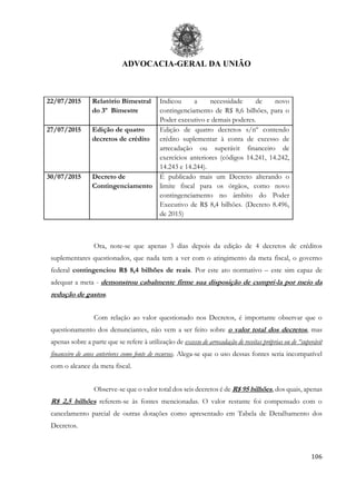 ADVOCACIA-GERAL DA UNIÃO
106
22/07/2015 Relatório Bimestral
do 3º Bimestre
Indicou a necessidade de novo
contingenciamento de R$ 8,6 bilhões, para o
Poder executivo e demais poderes.
27/07/2015 Edição de quatro
decretos de crédito
Edição de quatro decretos s/nº contendo
crédito suplementar à conta de excesso de
arrecadação ou superávit financeiro de
exercícios anteriores (códigos 14.241, 14.242,
14.243 e 14.244).
30/07/2015 Decreto de
Contingenciamento
É publicado mais um Decreto alterando o
limite fiscal para os órgãos, como novo
contingenciamento no âmbito do Poder
Executivo de R$ 8,4 bilhões. (Decreto 8.496,
de 2015)
Ora, note-se que apenas 3 dias depois da edição de 4 decretos de créditos
suplementares questionados, que nada tem a ver com o atingimento da meta fiscal, o governo
federal contingenciou R$ 8,4 bilhões de reais. Por este ato normativo – este sim capaz de
adequar a meta - demonstrou cabalmente firme sua disposição de cumpri-la por meio da
redução de gastos.
Com relação ao valor questionado nos Decretos, é importante observar que o
questionamento dos denunciantes, não vem a ser feito sobre o valor total dos decretos, mas
apenas sobre a parte que se refere à utilização de excesso de arrecadação de receitas próprias ou de “superávit
financeiro de anos anteriores como fonte de recursos. Alega-se que o uso dessas fontes seria incompatível
com o alcance da meta fiscal.
Observe-se que o valor total dos seis decretos é de R$ 95 bilhões, dos quais, apenas
R$ 2,5 bilhões referem-se às fontes mencionadas. O valor restante foi compensado com o
cancelamento parcial de outras dotações como apresentado em Tabela de Detalhamento dos
Decretos.
 