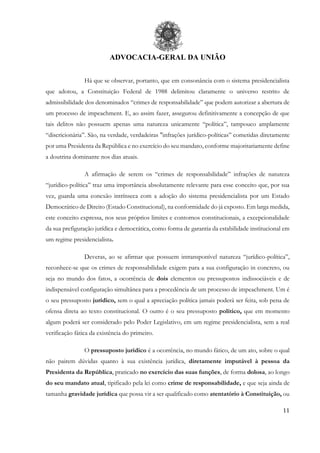 ADVOCACIA-GERAL DA UNIÃO
11
Há que se observar, portanto, que em consonância com o sistema presidencialista
que adotou, a Constituição Federal de 1988 delimitou claramente o universo restrito de
admissibilidade dos denominados “crimes de responsabilidade” que podem autorizar a abertura de
um processo de impeachment. E, ao assim fazer, assegurou definitivamente a concepção de que
tais delitos não possuem apenas uma natureza unicamente “política”, tampouco amplamente
“discricionária”. São, na verdade, verdadeiras "infrações jurídico-políticas” cometidas diretamente
por uma Presidenta da República e no exercício do seu mandato, conforme majoritariamente define
a doutrina dominante nos dias atuais.
A afirmação de serem os “crimes de responsabilidade” infrações de natureza
“jurídico-política” traz uma importância absolutamente relevante para esse conceito que, por sua
vez, guarda uma conexão intrínseca com a adoção do sistema presidencialista por um Estado
Democrático de Direito (Estado Constitucional), na conformidade do já exposto. Em larga medida,
este conceito expressa, nos seus próprios limites e contornos constitucionais, a excepcionalidade
da sua prefiguração jurídica e democrática, como forma de garantia da estabilidade institucional em
um regime presidencialista.
Deveras, ao se afirmar que possuem intransponível natureza “jurídico-política”,
reconhece-se que os crimes de responsabilidade exigem para a sua configuração in concreto, ou
seja no mundo dos fatos, a ocorrência de dois elementos ou pressupostos indissociáveis e de
indispensável configuração simultânea para a procedência de um processo de impeachment. Um é
o seu pressuposto jurídico, sem o qual a apreciação política jamais poderá ser feita, sob pena de
ofensa direta ao texto constitucional. O outro é o seu pressuposto político, que em momento
algum poderá ser considerado pelo Poder Legislativo, em um regime presidencialista, sem a real
verificação fática da existência do primeiro.
O pressuposto jurídico é a ocorrência, no mundo fático, de um ato, sobre o qual
não pairem dúvidas quanto à sua existência jurídica, diretamente imputável à pessoa da
Presidenta da República, praticado no exercício das suas funções, de forma dolosa, ao longo
do seu mandato atual, tipificado pela lei como crime de responsabilidade, e que seja ainda de
tamanha gravidade jurídica que possa vir a ser qualificado como atentatório à Constituição, ou
 