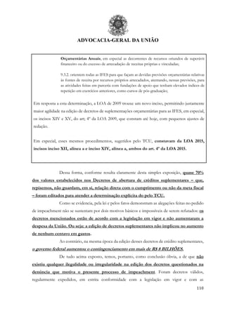 ADVOCACIA-GERAL DA UNIÃO
110
Orçamentárias Anuais, em especial as decorrentes de recursos oriundos de superávit
financeiro ou do excesso de arrecadação de receitas próprias e vinculadas;
9.3.2. orientem todas as IFES para que façam as devidas previsões orçamentárias relativas
às fontes de receita por recursos próprios arrecadados, atentando, nessas previsões, para
as atividades feitas em parceria com fundações de apoio que tenham elevados índices de
repetição em exercícios anteriores, como cursos de pós-graduação;
Em resposta a esta determinação, a LOA de 2009 trouxe um novo inciso, permitindo justamente
maior agilidade na edição de decretos de suplementações orçamentárias para as IFES, em especial,
os incisos XIV e XV, do art; 4º da LOA 2009, que constam até hoje, com pequenos ajustes de
redação.
Em especial, esses mesmos procedimentos, sugeridos pelo TCU, constavam da LOA 2015,
incisos inciso XII, alínea a e inciso XIV, alínea a, ambos do art. 4º da LOA 2015.
Dessa forma, conforme resulta claramente desta simples exposição, quase 70%
dos valores estabelecidos nos Decretos de abertura de créditos suplementares – que,
repisemos, não guardam, em si, relação direta com o cumprimento ou não da meta fiscal
– foram editados para atender a determinação explícita do pelo TCU.
Como se evidencia, pela lei e pelos fatos demonstram as alegações feitas no pedido
de impeachment não se sustentam por dois motivos básicos e impossíveis de serem refutados: os
decretos mencionados estão de acordo com a legislação em vigor e não aumentaram a
despesa da União. Ou seja: a edição de decretos suplementares não implicou no aumento
de nenhum centavo em gastos.
Ao contrário, na mesma época da edição desses decretos de crédito suplementares,
o governo federal aumentou o contingenciamento em mais de R$ 8 BILHÕES.
De tudo acima exposto, temos, portanto, como conclusão óbvia, a de que não
existiu qualquer ilegalidade ou irregularidade na edição dos decretos questionados na
denúncia que motiva o presente processo de impeachment. Foram decretos válidos,
regularmente expedidos, em estrita conformidade com a legislação em vigor e com as
 