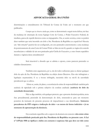 ADVOCACIA-GERAL DA UNIÃO
111
determinações e entendimentos do Tribunal de Contas da União até o momento em que
publicados.
Cumpre que se observe ainda que, como se demonstrará a seguir nesta defesa, em face
da mudança de orientação da nossa Egrégia Corte de Contas, o Poder Executivo Federal, de
imediato, parou de expedir decretos como os impugnados. Ora, se assim ocorreu, como se poderá
dizer também que teria incorrido em dolo a Sra. Presidenta da República ao expedi-los? Haveria
um “dolo retroativo” passível de ser configurado, em atos praticados anteriormente a uma mudança
de posicionamento de uma Corte de Contas? Pode-se falar em má-fé, quando os órgãos de controle
reconheciam a validade de tais atos praticados pela Chefia do Executivo, e estes foram expedidos
durante a vigência deste entendimento?
Será irrazoável e absurdo que se admita o oposto, como parecem pretender os
cidadãos denunciantes.
Também estes argumentos, per se, são de todos suficientes para se afastar qualquer
dolo da ação da Sra. Presidenta da República na edição destes Decretos. Eles não infringiram a
legislação orçamentária. E se a tivesse infringido, inexistiria dolo ou má-fé da autoridade
presidencial que os editou.
Afasta-se, assim, de plano, a ocorrência do crime de responsabilidade também pela
ausência de tipicidade sob o prisma subjetivo da conduta analisada (ausência de dolo da
autoridade denunciada).
Não se diga também, sob qualquer pretexto, que a presente denúncia poderia, nesta
fase procedimental, prescindir da demonstração do dolo, remetendo-se para um momento
posterior da instrução do presente processo de impeachment a sua identificação. Inúmeros
precedentes do STF exigem a indicação do dolo – ao menos de forma indiciária – já no
momento da apresentação da denúncia.
Em conclusão específica sob o aspecto da denúncia em comento: não existe crime
de responsabilidade praticado pela Sra. Presidenta da República no presente caso. A Lei
nº 1.079,de 1950 ao tipificar o delito em comento é expressa: fala que deve ser tido como
 