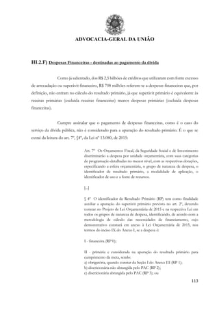 ADVOCACIA-GERAL DA UNIÃO
113
III.2.F) Despesas Financeiras - destinadas ao pagamento da dívida
Como já salientado, dos R$ 2,5 bilhões de créditos que utilizaram com fonte excesso
de arrecadação ou superávit financeiro, R$ 708 milhões referem-se a despesas financeiras que, por
definição, não entram no cálculo do resultado primário, já que superávit primário é equivalente às
receitas primárias (excluída receitas financeiras) menos despesas primárias (excluída despesas
financeiras).
Cumpre assinalar que o pagamento de despesas financeiras, como é o caso do
serviço da dívida pública, não é considerado para a apuração do resultado primário. É o que se
extrai da leitura do art. 7º, §4º, da Lei nº 13.080, de 2015:
Art. 7º Os Orçamentos Fiscal, da Seguridade Social e de Investimento
discriminarão a despesa por unidade orçamentária, com suas categorias
de programação detalhadas no menor nível, com as respectivas dotações,
especificando a esfera orçamentária, o grupo de natureza de despesa, o
identificador de resultado primário, a modalidade de aplicação, o
identificador de uso e a fonte de recursos.
[...]
§ 4º O identificador de Resultado Primário (RP) tem como finalidade
auxiliar a apuração do superávit primário previsto no art. 2º, devendo
constar no Projeto de Lei Orçamentária de 2015 e na respectiva Lei em
todos os grupos de natureza de despesa, identificando, de acordo com a
metodologia de cálculo das necessidades de financiamento, cujo
demonstrativo constará em anexo à Lei Orçamentária de 2015, nos
termos do inciso IX do Anexo I, se a despesa é:
I - financeira (RP 0);
II - primária e considerada na apuração do resultado primário para
cumprimento da meta, sendo:
a) obrigatória, quando constar da Seção I do Anexo III (RP 1);
b) discricionária não abrangida pelo PAC (RP 2);
c) discricionária abrangida pelo PAC (RP 3); ou
 
