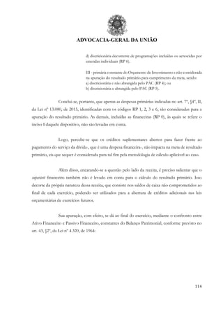 ADVOCACIA-GERAL DA UNIÃO
114
d) discricionária decorrente de programações incluídas ou acrescidas por
emendas individuais (RP 6).
III - primária constante do Orçamento de Investimento e não considerada
na apuração do resultado primário para cumprimento da meta, sendo:
a) discricionária e não abrangida pelo PAC (RP 4); ou
b) discricionária e abrangida pelo PAC (RP 5).
Conclui-se, portanto, que apenas as despesas primárias indicadas no art. 7º, §4º, II,
da Lei nº 13.080, de 2015, identificadas com os códigos RP 1, 2, 3 e 6, são consideradas para a
apuração do resultado primário. As demais, incluídas as financeiras (RP 0), às quais se refere o
inciso I daquele dispositivo, não são levadas em conta.
Logo, percebe-se que os créditos suplementares abertos para fazer frente ao
pagamento do serviço da dívida-, que é uma despesa financeira-, não impacta na meta de resultado
primário, eis que sequer é considerada para tal fim pela metodologia de cálculo aplicável ao caso.
Além disso, encarando-se a questão pelo lado da receita, é preciso salientar que o
superávit financeiro também não é levado em conta para o cálculo do resultado primário. Isso
decorre da própria natureza dessa receita, que consiste nos saldos de caixa não comprometidos ao
final de cada exercício, podendo ser utilizados para a abertura de créditos adicionais nas leis
orçamentárias de exercícios futuros.
Sua apuração, com efeito, se dá ao final do exercício, mediante o confronto entre
Ativo Financeiro e Passivo Financeiro, constantes do Balanço Patrimonial, conforme previsto no
art. 43, §2º, da Lei nº 4.320, de 1964:
 