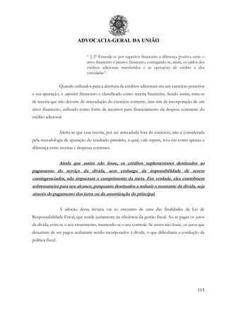 ADVOCACIA-GERAL DA UNIÃO
115
“ § 2º Entende-se por superávit financeiro a diferença positiva entre o
ativo financeiro e passivo financeiro, conjugando-se, ainda, os saldos dos
créditos adicionais transferidos e as operações de crédito a eles
vinculadas”.
Quando utilizados para a abertura de créditos adicionais em um exercício posterior
a sua apuração, o superávit financeiro é classificado como receita financeira. Sendo assim, trata-se
de receita que não decorre de arrecadação do exercício corrente, mas sim da incorporação de um
ativo financeiro, utilizado como fonte de recursos para financiamento da despesa constante do
crédito adicional.
Alerta-se que essa receita, por ser arrecadada fora do exercício, não é considerada
pela metodologia de apuração do resultado primário, a qual, vale repetir, leva em conta apenas a
diferença entre receitas e despesas correntes.
Ainda que assim não fosse, os créditos suplementares destinados ao
pagamento do serviço da dívida, sem embargo da impossibilidade de serem
contingenciados, não impactam o cumprimento da meta. Em verdade, eles contribuem
sobremaneira para seu alcance, porquanto destinados a reduzir o montante da dívida, seja
através do pagamento dos juros ou da amortização do principal.
A adoção dessa técnica vai ao encontro de uma das finalidades da Lei de
Responsabilidade Fiscal, que reside justamente na eficiência da gestão fiscal. Ao se pagar os juros
da dívida, evita-se o seu crescimento, mantendo-se o seu controle. Se assim não fosse, os juros que
deixariam de ser pagos acabariam sendo incorporados à dívida, o que dificultaria a condução da
política fiscal.
 