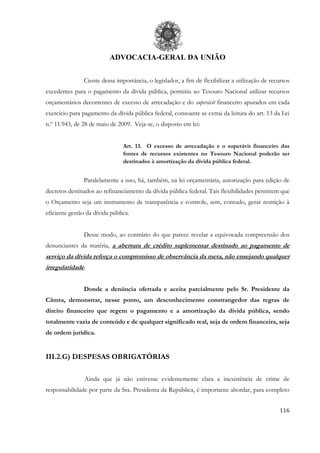 ADVOCACIA-GERAL DA UNIÃO
116
Ciente dessa importância, o legislador, a fim de flexibilizar a utilização de recursos
excedentes para o pagamento da dívida pública, permitiu ao Tesouro Nacional utilizar recursos
orçamentários decorrentes de excesso de arrecadação e do superávit financeiro apurados em cada
exercício para pagamento da dívida pública federal, consoante se extrai da leitura do art. 13 da Lei
n.º 11.943, de 28 de maio de 2009. Veja-se, o disposto em lei:
Art. 13. O excesso de arrecadação e o superávit financeiro das
fontes de recursos existentes no Tesouro Nacional poderão ser
destinados à amortização da dívida pública federal.
Paralelamente a isso, há, também, na lei orçamentária, autorização para edição de
decretos destinados ao refinanciamento da dívida pública federal. Tais flexibilidades permitem que
o Orçamento seja um instrumento de transparência e controle, sem, contudo, gerar restrição à
eficiente gestão da dívida pública.
Desse modo, ao contrário do que parece revelar a equivocada compreensão dos
denunciantes da matéria, a abertura de crédito suplementar destinado ao pagamento de
serviço da dívida reforça o compromisso de observância da meta, não ensejando qualquer
irregularidade.
Donde a denúncia ofertada e aceita parcialmente pelo Sr. Presidente da
Câmra, demonstrar, nesse ponto, um desconhecimento constrangedor das regras de
direito financeiro que regem o pagamento e a amortização da dívida pública, sendo
totalmente vazia de conteúdo e de qualquer significado real, seja de ordem financeira, seja
de ordem jurídica.
III.2.G) DESPESAS OBRIGATÓRIAS
Ainda que já não estivesse evidentemente clara a inexistência de crime de
responsabilidade por parte da Sra. Presidenta da República, é importante abordar, para completo
 