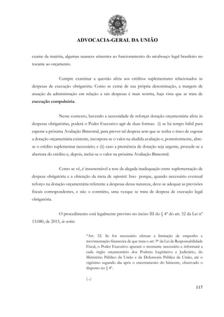 ADVOCACIA-GERAL DA UNIÃO
117
exame da matéria, algumas nuances atinentes ao funcionamento do arcabouço legal brasileiro no
tocante ao orçamento.
Cumpre examinar a questão afeta aos créditos suplementares relacionados às
despesas de execução obrigatória. Como se extrai de sua própria denominação, a margem de
atuação da administração em relação a tais despesas é mais restrita, haja vista que se trata de
execução compulsória.
Nesse contexto, havendo a necessidade de reforçar dotação orçamentária afeta às
despesas obrigatórias, poderá o Poder Executivo agir de duas formas: (i) se há tempo hábil para
esperar a próxima Avaliação Bimestral, para prever tal despesa sem que se tenha o risco de esgotar
a dotação orçamentária existente, incorpora-se o valor na aludida avaliação e, posteriormente, abre-
se o crédito suplementar necessário; e (ii) caso a premência de dotação seja urgente, procede-se a
abertura do crédito e, depois, inclui-se o valor na próxima Avaliação Bimestral.
Como se vê, é insustentável a tese da alegada inadequação entre suplementação de
despesa obrigatória e a obtenção da meta de superávit. Isso porque, quando necessário eventual
reforço na dotação orçamentária referente a despesas dessa natureza, deve-se adequar as previsões
fiscais correspondentes, e não o contrário, uma vezque se trata de despesa de execução legal
obrigatória.
O procedimento está legalmente previsto no inciso III do § 4º do art. 52 da Lei nº
13.080, de 2015, in verbis:
“Art. 52. Se for necessário efetuar a limitação de empenho e
movimentação financeira de que trata o art. 9º da Lei de Responsabilidade
Fiscal, o Poder Executivo apurará o montante necessário e informará a
cada órgão orçamentário dos Poderes Legislativo e Judiciário, do
Ministério Público da União e da Defensoria Pública da União, até o
vigésimo segundo dia após o encerramento do bimestre, observado o
disposto no § 4º.
(...)
 
