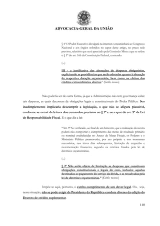 ADVOCACIA-GERAL DA UNIÃO
118
§ 4º O Poder Executivo divulgará na internet e encaminhará ao Congresso
Nacional e aos órgãos referidos no caput deste artigo, no prazo nele
previsto, relatório que será apreciado pela Comissão Mista a que se refere
o § 1º do art. 166 da Constituição Federal, contendo:
(...)
III - a justificativa das alterações de despesas obrigatórias,
explicitando as providências que serão adotadas quanto à alteração
da respectiva dotação orçamentária, bem como os efeitos dos
créditos extraordinários abertos;” (Grifo nosso)
Não poderia ser de outra forma, já que a Administração não tem governança sobre
tais despesas, as quais decorrem de obrigações legais e constitucionais do Poder Público. Seu
inadimplemento implicaria descumprir a legislação, o que não se afigura plausível,
conforme se extrai da leitura dos comandos previstos no § 2º e no caput do art. 9º da Lei
de Responsabilidade Fiscal. É o que diz a lei:
“Art. 9º Se verificado, ao final de um bimestre, que a realização da receita
poderá não comportar o cumprimento das metas de resultado primário
ou nominal estabelecidas no Anexo de Metas Fiscais, os Poderes e o
Ministério Público promoverão, por ato próprio e nos montantes
necessários, nos trinta dias subsequentes, limitação de empenho e
movimentação financeira, segundo os critérios fixados pela lei de
diretrizes orçamentárias.
(...)
§ 2º Não serão objeto de limitação as despesas que constituam
obrigações constitucionais e legais do ente, inclusive aquelas
destinadas ao pagamento do serviço da dívida, e as ressalvadas pela
lei de diretrizes orçamentárias.” (Grifo nosso)
Impõe-se aqui, portanto, o estrito cumprimento de um dever legal. Ou, seja,
nessa situação, não se pode exigir da Presidenta da República conduta diversa da edição do
Decreto de crédito suplementar.
 