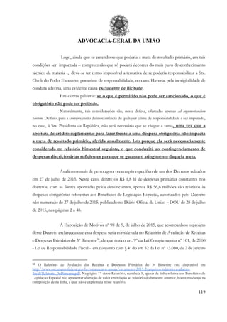 ADVOCACIA-GERAL DA UNIÃO
119
Logo, ainda que se entendesse que poderia a meta de resultado primário, em tais
condições ser impactada – compreensão que só poderá decorrer do mais puro desconhecimento
técnico da matéria -, deve-se ter como impossível a tentativa de se poderia responsabilizar a Sra.
Chefe do Poder Executivo por crime de responsabilidade, no caso. Haveria, pela inexigibilidade de
conduta adversa, uma evidente causa excludente de ilicitude.
Em outras palavras: se o que é permitido não pode ser sancionado, o que é
obrigatório não pode ser proibido.
Naturalmente, tais considerações são, nesta defesa, ofertadas apenas ad argumentandum
tantum. De fato, para a compreensão da inocorrência de qualquer crime de responsabilidade a ser imputado,
no caso, à Sra. Presidenta da República, não será necessário que se chegue a tanto, uma vez que a
abertura de crédito suplementar para fazer frente a uma despesa obrigatória não impacta
a meta de resultado primário, aferida anualmente. Isto porque ela será necessariamente
considerada no relatório bimestral seguinte, o que conduzirá ao contingenciamento de
despesas discricionárias suficientes para que se garanta o atingimento daquela meta.
Avaliemos mais de perto agora o exemplo específico de um dos Decretos editados
em 27 de julho de 2015. Neste caso, dentre os R$ 1,8 bi de despesas primárias constantes nos
decretos, com as fontes apontadas pelos denunciantes, apenas R$ 56,6 milhões são relativos às
despesas obrigatórias referentes aos Benefícios de Legislação Especial, autorizados pelo Decreto
não numerado de 27 de julho de 2015, publicado no Diário Oficial da União – DOU de 28 de julho
de 2015, nas páginas 2 a 48.
A Exposição de Motivos nº 98 de 9, de julho de 2015, que acompanhou o projeto
desse Decreto esclareceu que essa despesa seria considerada no Relatório de Avaliação de Receitas
e Despesas Primárias do 3º Bimestre58
, de que trata o art. 9º da Lei Complementar nº 101, de 2000
- Lei de Responsabilidade Fiscal - em conjunto com § 4º do art. 52 da Lei nº 13.080, de 2 de janeiro
58 O Relatório de Avaliação das Receitas e Despesas Primárias do 3o Bimestre está disponível em
http://www.orcamentofederal.gov.br/orcamentos-anuais/orcamento-2015-2/arquivos-relatorio-avaliacao-
fiscal/Relatorio_3oBimestre.pdf. Na página 17 desse Relatório, na tabela 5, apesar da linha relativa aos Benefícios de
Legislação Especial não apresentar alteração de valor em relação ao relatório do bimestre anterior, houve mudança na
composição dessa linha, a qual não é explicitada nesse relatório.
 