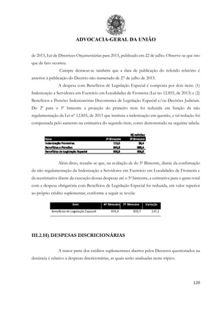 ADVOCACIA-GERAL DA UNIÃO
120
de 2015, Lei de Diretrizes Orçamentárias para 2015, publicado em 22 de julho. Observe-se que isto
que de fato ocorreu.
Cumpre destacar-se também que a data de publicação do referido relatório é
anterior à publicação do Decreto não numerado de 27 de julho de 2015.
A despesa com Benefícios de Legislação Especial é composta por dois itens: (1)
Indenização a Servidores em Exercício em Localidades de Fronteira (Lei no 12.855, de 2013) e (2)
Benefícios e Pensões Indenizatórias Decorrentes de Legislação Especial e/ou Decisões Judiciais.
Do 2º para o 3º bimestre a projeção do primeiro item foi reduzida em função da não
regulamentação da Lei nº 12.855, de 2013 que instituiu a indenização em questão, e tal redução foi
compensada pelo aumento na estimativa do segundo item, como demonstrado na seguinte tabela:
Além disso, ressalte-se que, na avaliação de do 5o
Bimestre, diante da confirmação
da não regulamentação da Indenização a Servidores em Exercício em Localidades de Fronteira e
da reestimativa diante da execução dessas despesas até o 5o
bimestre, a estimativa para o gasto total
com a despesa obrigatória com Benefícios de Legislação Especial foi reduzida, em valor superior
ao próprio crédito suplementar, conforme a seguir se revela:
III.2.H) DESPESAS DISCRICIONÁRIAS
A maior parte dos créditos suplementares abertos pelos Decretos questionados na
denúncia é relativo a despesas discricionárias, as quais serão analisadas neste tópico.
 