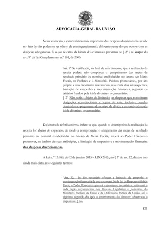 ADVOCACIA-GERAL DA UNIÃO
121
Nesse contexto, a característica mais importante das despesas discricionárias reside
no fato de elas poderem ser objeto de contingenciamento, diferentemente do que ocorre com as
despesas obrigatórias. É o que se extrai da leitura dos comandos previstos no § 2º e no caput do
art. 9º da Lei Complementar n.º 101, de 2000:
Art. 9º Se verificado, ao final de um bimestre, que a realização da
receita poderá não comportar o cumprimento das metas de
resultado primário ou nominal estabelecidas no Anexo de Metas
Fiscais, os Poderes e o Ministério Público promoverão, por ato
próprio e nos montantes necessários, nos trinta dias subseqüentes,
limitação de empenho e movimentação financeira, segundo os
critérios fixados pela lei de diretrizes orçamentárias.
§ 2º Não serão objeto de limitação as despesas que constituam
obrigações constitucionais e legais do ente, inclusive aquelas
destinadas ao pagamento do serviço da dívida, e as ressalvadas pela
lei de diretrizes orçamentárias.
Da leitura da referida norma, infere-se que, quando o desempenho da realização da
receita for abaixo do esperado, de modo a comprometer o atingimento das metas de resultado
primário ou nominal estabelecidas no Anexo de Metas Fiscais, caberá ao Poder Executivo
promover, no âmbito de suas atribuições, a limitação de empenho e a movimentação financeira
das despesas discricionárias.
A Lei n.º 13.080, de 02 de janeiro 2015 – LDO 2015, no § 3º do art. 52, deixou isso
ainda mais claro, nos seguintes termos:
“Art. 52. Se for necessário efetuar a limitação de empenho e
movimentação financeira de que trata o art. 9o da Lei de Responsabilidade
Fiscal, o Poder Executivo apurará o montante necessário e informará a
cada órgão orçamentário dos Poderes Legislativo e Judiciário, do
Ministério Público da União e da Defensoria Pública da União, até o
vigésimo segundo dia após o encerramento do bimestre, observado o
disposto no § 4o.
 