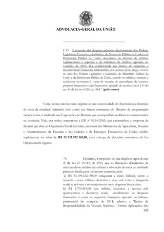 ADVOCACIA-GERAL DA UNIÃO
122
..............................................................................................
§ 13. A execução das despesas primárias discricionárias dos Poderes
Legislativo, Executivo e Judiciário, do Ministério Público da União e da
Defensoria Pública da União, decorrente da abertura de créditos
suplementares e especiais e da reabertura de créditos especiais, no
exercício de 2015, fica condicionada aos limites de empenho e
movimentação financeira estabelecidos nos termos deste artigo, exceto,
no caso dos Poderes Legislativo e Judiciário, do Ministério Público da
União e da Defensoria Pública da União, quando as referidas abertura e
reabertura ocorrerem à conta de excesso de arrecadação de recursos
próprios financeiros e não financeiros, apurado de acordo com o § 3o do
art. 43 da Lei no 4.320, de 1964.” (grifo nosso)
Como se isso não bastasse, registre-se que a necessidade de observância à obtenção
da meta de resultado primário, bem como aos limites constantes do Decreto de programação
orçamentária, é ratificada nas Exposições de Motivos que acompanham os Decretos mencionados
na denúncia. Vale, por todos, transcrever a EM nº 0114/2015, que encaminhou a proposta de
decreto que abre ao Orçamento Fiscal da União, em favor dos Ministérios da Agricultura, Pecuária
e Abastecimento, da Fazenda e das Cidades e de Encargos Financeiros da União, crédito
suplementar no valor de R$ 55.237.582.569,00, para reforço de dotações constantes da Lei
Orçamentária vigente:
“9. Esclareço, a propósito do que dispõe o caput do art.
4º da Lei nº 13.115, de 2015, que as alterações decorrentes da
abertura deste crédito não afetam a obtenção da meta de resultado
primário fixada para o corrente exercício, pois:
a) R$ 55.199.212.150,00 (cinquenta e cinco bilhões, cento e
noventa e nove milhões, duzentos e doze mil, cento e cinquenta
reais) se referem a remanejamento entre despesas financeiras;
b) R$ 1.370.419,00 (um milhão, trezentos e setenta mil,
quatrocentos e dezenove reais) atendimento de despesas
financeiras à conta de superávit financeiro apurado no balanço
patrimonial do exercício de 2014, relativo a Títulos de
Responsabilidade do Tesouro Nacional - Outras Aplicações, não
 