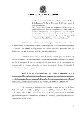 ADVOCACIA-GERAL DA UNIÃO
123
consideradas no cálculo do referido resultado, constante do Anexo
XI do Decreto nº 8.456, de 22 de maio de 2015, por serem de
natureza financeira; e
c) R$ 37.000.000,00 (trinta e sete milhões de reais) se referem ao
remanejamento entre despesas primárias discricionárias do Poder
Executivo para priorização da programação e/ou das dotações
suplementadas, cuja execução será realizada de acordo com os
limites constantes do Anexo I do Decreto nº 8.456, de 2015,
conforme estabelece o § 2º do art. 1º do referido Decreto.”
Assim sendo, verifica-se, como visto, que o importante para auxiliar o
acompanhamento do cumprimento das metas fiscais estabelecidas na lei de diretrizes orçamentárias
é a natureza das despesas correspondentes aos créditos adicionais, porquanto sendo ela
discricionária, revela-se plenamente possível o seu contingenciamento.
Com efeito, nesses casos, a fonte de recursos utilizada para sua abertura, seja
anulação de despesas, excesso de arrecadação ou superávit financeiro, é absolutamente irrelevante,
para fins de atingimento da meta de resultado primário, uma vez que elas são passiveis de serem
contingenciadas, e, portanto, submetidas aos limites constantes do Decreto de limitação de
movimentação de empenho e pagamento.
Assim, só haveria incompatibilidade com a obtenção da meta se, além da
abertura do crédito suplementar, fosse alterada a programação orçamentária, reduzindo-
se o limite de empenho e movimentação financeira, de modo a permitir um gasto adicional
de recursos. Vale observar que, no caso dos decretos em exame, isso não ocorreu.
Pelo exposto e com fundamento nos comandos presentes nos arts. 8º e §2º do art.
9º, da Lei Complementar n.º 101, de 2000, bem como nos § 3º do art. 50 e inciso III do § 4 do art.
52 da Lei n.º 13.080, de 2015, e art. 4º da Lei n.º 13.115, de 2015, conclui-se que os argumentos
apresentados na denúncia e acatados pelo Presidente da Câmara dos Deputados no Despacho são
absolutamente improcedentes.
 