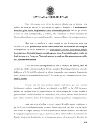 ADVOCACIA-GERAL DA UNIÃO
124
Com efeito, nesses casos, a fonte de recursos utilizada para sua abertura - seja
anulação de despesas, excesso de arrecadação ou superávit financeiro - é absolutamente
irrelevante, para fins de atingimento da meta de resultado primário, uma vez que elas são
passiveis de serem contingenciadas, e, portanto, estão submetidas aos limites constantes do
Decreto de limitação de movimentação de empenho e pagamento (Decreto de contingenciamento).
Mais uma vez, ressalta-se o caráter indevido de uma denúncia que ataca uma
autorização de gasto, ignorando que apenas o efetivo dispêndio dos recursos é relevante para
o cumprimento ou não da meta fiscal. Mais: uma hipótese que não encontra um mínimo
de amparo nos fatos efetivamente ocorridos, pois a meta de resultado acabou sendo, ao
final, alterada pelo Congresso Nacional, sem que se pudesse falar, em qualquer medida,
de a lei tivesse sido violada.
Assim, só haveria incompatibilidade com a obtenção da meta se, além da
abertura do crédito suplementar, fosse alterado o decreto de contingenciamento (alteração
do Decreto nº 8.456, de 2015), reduzindo-se o limite de empenho e movimentação financeira, de
modo a permitir um gasto adicional de recursos. Vale observar que, no caso dos decretos em exame,
isso não ocorreu.
Tem-se, uma vez mais, condutas atípicas, irrelevantes, que não ostentam
absolutamente nenhum potencial danoso aos dispositivos da LOA ou da LDO, incapazes,
portanto, de configurar crime de responsabilidade. Os efeitos jurídicos dos decretos atacados é
apenas aumentar a discricionariedade da Administração, sem, contudo, alterar o limite máximo de
gastos efetivo, previsto no decreto de movimentação e empenho (Decreto de contingenciamento).
Aqui, vale repisar e lembrar o mesmo exemplo já trazido, quando explicitamos o
que é o decreto de crédito suplementar, acerca da lista de compras de uma feira. O acréscimo de
itens na lista de compras (dotação) não afeta a quantidade de dinheiro disponível para realização
da compra (contingenciamento). Logo, os decretos que abrem crédito em favor do incremento de
dotações de despesas discricionárias são evidentemente neutros sob a perspectiva do regime de
 
