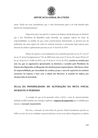 ADVOCACIA-GERAL DA UNIÃO
125
metas. Tendo em vista, naturalmente, que o valor efetivamente gasto é de todo limitado pelo
decreto de contingenciamento.
Impossível, pois, seja qual for a natureza da despesa trazida pela peça de denúncia
que a Sra. Presidenta da República tenha incorrido em qualquer espécie de crime de
responsabilidade, na medida em que, como exaustivamente demonstrado, os decretos por ela
publicados não eram capazes de violar em nenhum momento a autorização legal expressa para
abertura de créditos suplementares prevista no art. 4º da LOA de 2015.
Diante do exposto e com fundamento nos comandos presentes no art. 8º e no § 2º
do art. 9º, da Lei Complementar nº 101, de 2000, bem como nos § 3º do art. 50 e inciso III do § 4º
do art. 52 da Lei nº 13.080, de 2015, e art. 4º da Lei nº 13.115, de 2015, conclui-se, também por
esta via, que os argumentos apresentados na denúncia e acatados pelo Presidente da
Câmara dos Deputados no Despacho são absolutamente improcedentes. Não houve crime
de responsabilidade, por inocuidade da conduta, já que a meta de superávit, em nenhum
momento, foi exposta a risco com a edição dos Decretos. A conduta foi atípica, por
absoluta falta de lesividade.
III.2.I) DA POSSIBILIDADE DE ALTERAÇÃO DA META FISCAL
DURANTE O PERÍODO
A exemplo do que já foi apontado sobre a LOA, a meta de superávit primário
definida na LDO também não consegue suplantar o impacto da imprevisão que a realidade gera
durante a execução orçamentária.
Por isso, a alteração da meta fiscal do governo federal inicialmente prevista na
LDO, em face de novas realidades macroeconômicas, ocorre com relativa frequência no âmbito
 