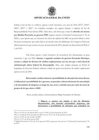 ADVOCACIA-GERAL DA UNIÃO
126
federal, como de fato se verificou, apenas a título ilustrativo, nos anos de 2014, 201359
, 201060
,
200961
, 200762
e 200163
. Os referidos exemplos são apenas durante a vigência da Lei de
Responsabilidade Fiscal (desde 2000). Além disso, vale frisar que a meta foi alterada até mesmo
por Medida Provisória no governo FHC (regime anterior à Emenda Constitucional nº 32, de
2001), o que aponta que, no momento do início da vigência da LRF, era possível alterar a meta
fiscal por instrumento que tinha efeitos até mesmo antes da deliberação do Congresso Nacional,
diferentemente do que ocorreu no caso da meta fiscal de 2015, alterada em decorrência do PLN nº
5, de 2015.
Vale frisar, apenas a título ilustrativo da incoerência dos denunciantes na peça
acusatória, é que, em 2001, durante o segundo mandato do governo Fernando Henrique,
ocorreu a edição de decretos de créditos suplementares em um ano que a meta fiscal da
administração direta federal foi descumprida. Aliás, uma simples pesquisa no Portal da
Legislação do Governo Federal, indicará a edição de quase cem decretos de crédito suplementar
apenas no ano de 2001.
Retomando a análise referente à possibilidade de alteração das metas fiscais,
é indiscutível a possibilidade de o governo, ao perceber o desenvolvimento da arrecadação
e de desembolso de despesas ao longo do ano, rever a referida meta por meio do envio de
projeto de lei que altere a LDO.
Nesse sentido, afirma o ilustre professor Regis Fernandes de Oliveira:
“(...)Diga-se o mesmo em relação à Lei de Diretrizes
Orçamentárias. Em havendo circunstância imperiosa, não
descartamos a possibilidade de alterações que redundem em
59Lei nº 12.795, de 2 de abril de 2013, e Lei nº 12.901, de 18 de dezembro de 2013.
60Lei nº 12.182, de 29 de dezembro de 2009, e Lei nº 12.377, de 30 de dezembro de 2010.
61Lei nº 12.053, de 9 de outubro de 2009.
62Lei nº 11.477, de 29 de maio de 2007.
63 Medida Provisória nº 2.211, de 29 de agosto de 2001, vigente por força do art. 2º da Emenda Constitucional nº 32,
de 2001.
 