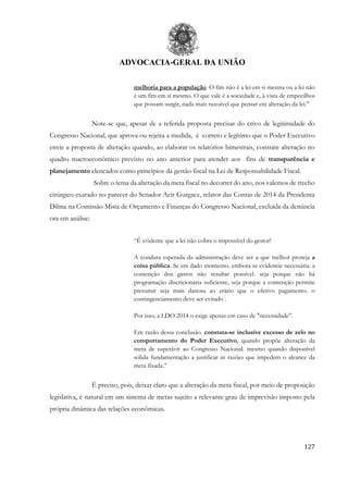 ADVOCACIA-GERAL DA UNIÃO
127
melhoria para a população. O fim não é a lei em si mesma ou a lei não
é um fim em si mesmo. O que vale é a sociedade e, à vista de empecilhos
que possam surgir, nada mais razoável que pensar em alteração da lei.”
Note-se que, apesar de a referida proposta precisar do crivo de legitimidade do
Congresso Nacional, que aprova ou rejeita a medida, é correto e legítimo que o Poder Executivo
envie a proposta de alteração quando, ao elaborar os relatórios bimestrais, constate alteração no
quadro macroeconômico previsto no ano anterior para atender aos fins de transparência e
planejamento elencados como princípios da gestão fiscal na Lei de Responsabilidade Fiscal.
Sobre o tema da alteração da meta fiscal no decorrer do ano, nos valemos de trecho
cirúrgico exarado no parecer do Senador Acir Gurgacz, relator das Contas de 2014 da Presidenta
Dilma na Comissão Mista de Orçamento e Finanças do Congresso Nacional, excluída da denúncia
ora em análise:
“É evidente que a lei não cobra o impossível do gestor!
A conduta esperada da administração deve ser a que melhor proteja a
coisa pública. Se em dado momento. embora se evidencie necessária. a
contenção dos gastos não resultar possível. seja porque não há
programação discricionária suficiente, seja porque a contenção permite
presumir seja mais danosa ao erário que o efetivo pagamento. o
contingenciamento deve ser evitado .
Por isso, a LDO 2014 o exige apenas em caso de "necessidade”.
Em razão dessa conclusão. constata-se inclusive excesso de zelo no
comportamento do Poder Executivo, quando propõe alteração da
meta de superávit ao Congresso Nacional. mesmo quando disponível
sólida fundamentação a justificar as razões que impedem o alcance da
meta fixada.”
É preciso, pois, deixar claro que a alteração da meta fiscal, por meio de proposição
legislativa, é natural em um sistema de metas sujeito a relevante grau de imprevisão imposto pela
própria dinâmica das relações econômicas.
 